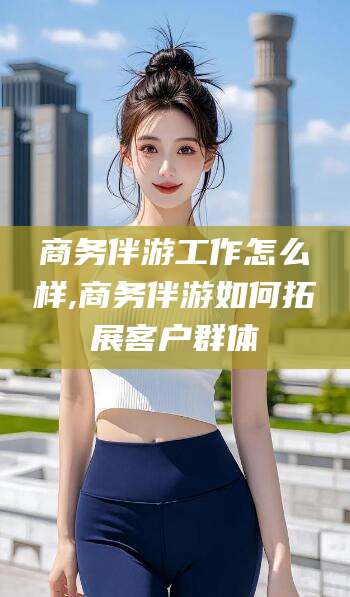 揭阳商务伴游工作怎么样,商务伴游如何拓展客户群体