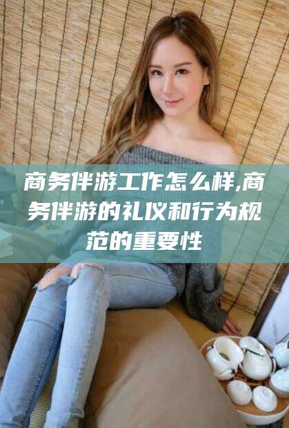 揭阳商务伴游工作怎么样,商务伴游的礼仪和行为规范的重要性