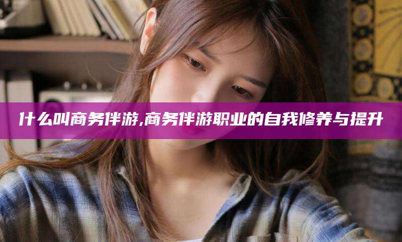 揭阳什么叫商务伴游,商务伴游职业的自我修养与提升