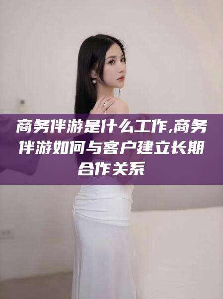 揭阳商务伴游是什么工作,商务伴游如何与客户建立长期合作关系