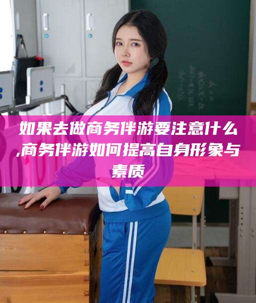 揭阳如果去做商务伴游要注意什么,商务伴游如何提高自身形象与素质
