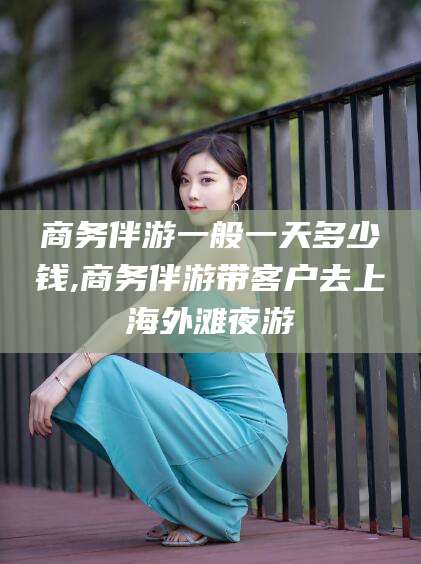 揭阳商务伴游一般一天多少钱,商务伴游带客户去上海外滩夜游