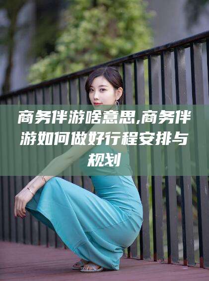 揭阳商务伴游啥意思,商务伴游如何做好行程安排与规划