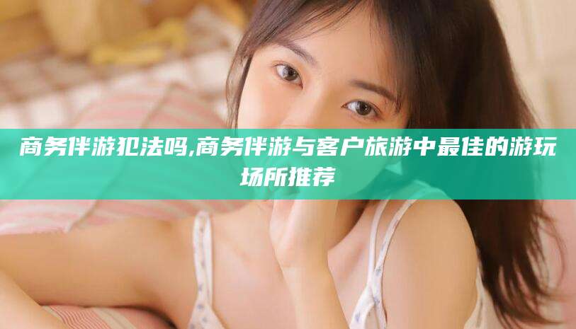揭阳商务伴游犯法吗,商务伴游与客户旅游中最佳的游玩场所推荐