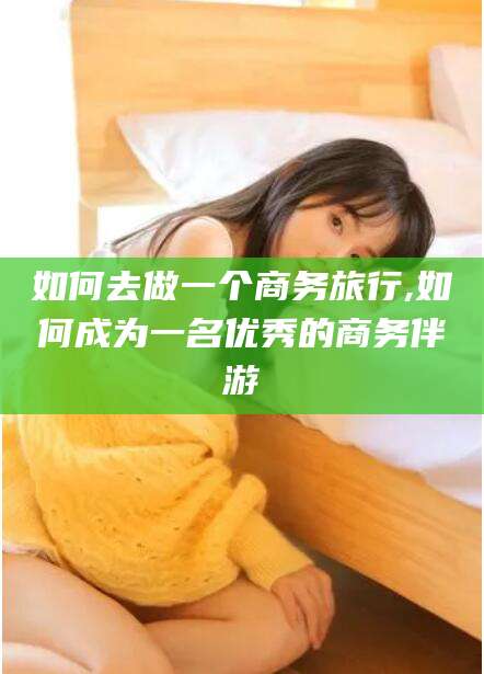 揭阳如何去做一个商务旅行,如何成为一名优秀的商务伴游