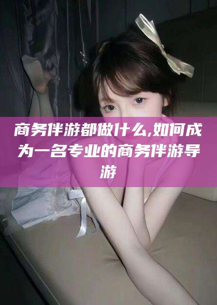 揭阳商务伴游都做什么,如何成为一名专业的商务伴游导游