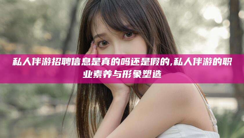 揭阳私人伴游招聘信息是真的吗还是假的,私人伴游的职业素养与形象塑造
