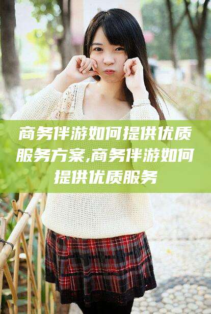 揭阳商务伴游如何提供优质服务方案,商务伴游如何提供优质服务