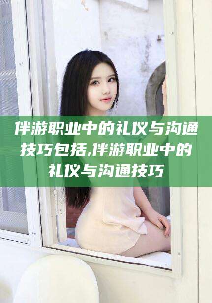 揭阳伴游职业中的礼仪与沟通技巧包括,伴游职业中的礼仪与沟通技巧