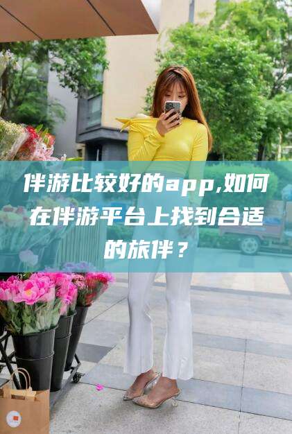 揭阳伴游比较好的app,如何在伴游平台上找到合适的旅伴？