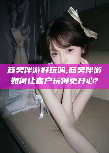 揭阳商务伴游好玩吗,商务伴游如何让客户玩得更开心?