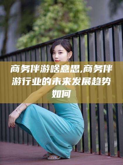 揭阳商务伴游啥意思,商务伴游行业的未来发展趋势如何
