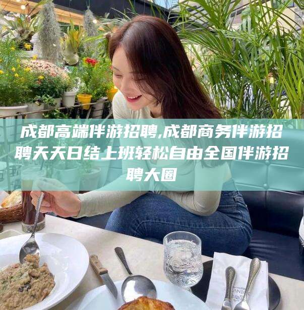 揭阳成都高端伴游招聘,成都商务伴游招聘天天日结上班轻松自由全国伴游招聘大圈
