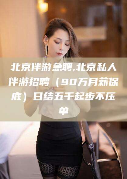 揭阳北京伴游急聘,北京私人伴游招聘（90万月薪保底）日结五千起步不压单
