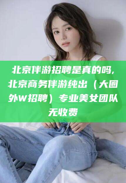 揭阳北京伴游招聘是真的吗,北京商务伴游纯出（大圈外W招聘）专业美女团队无收费