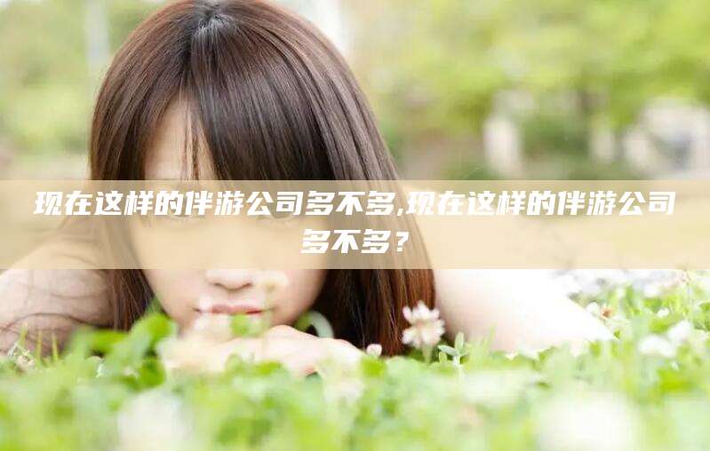 揭阳现在这样的伴游公司多不多,现在这样的伴游公司多不多？