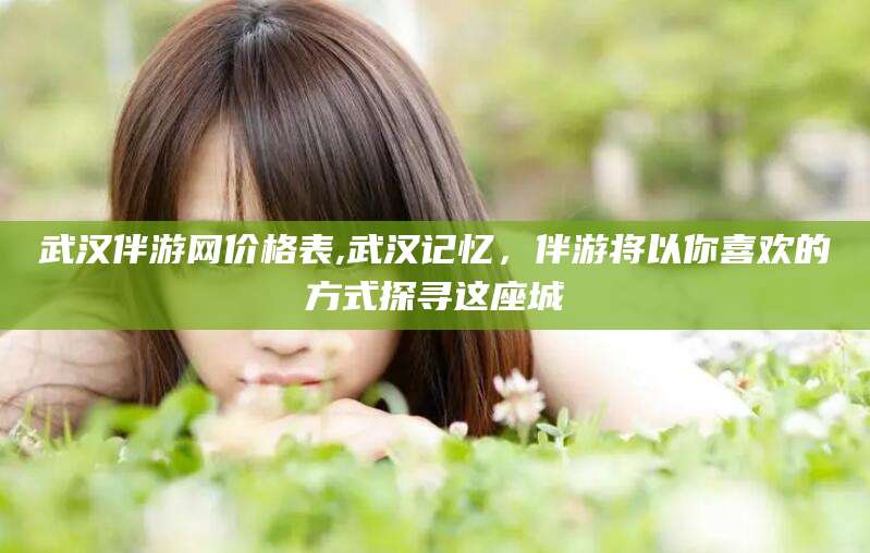 揭阳武汉伴游网价格表,武汉记忆，伴游将以你喜欢的方式探寻这座城