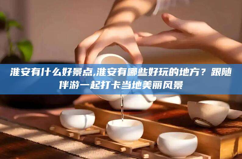 揭阳淮安有什么好景点,淮安有哪些好玩的地方？跟随伴游一起打卡当地美丽风景
