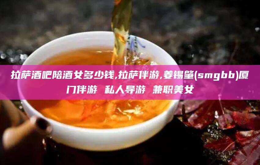 揭阳拉萨酒吧陪酒女多少钱,拉萨伴游,姜锡肇(smgbb)厦门伴游 私人导游 兼职美女