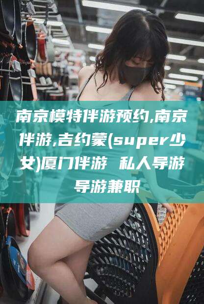 揭阳南京模特伴游预约,南京伴游,吉约蒙(super少女)厦门伴游 私人导游 导游兼职