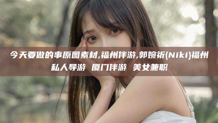 揭阳今天要做的事原图素材,福州伴游,郭婉祈(Niki)福州私人导游 厦门伴游 美女兼职