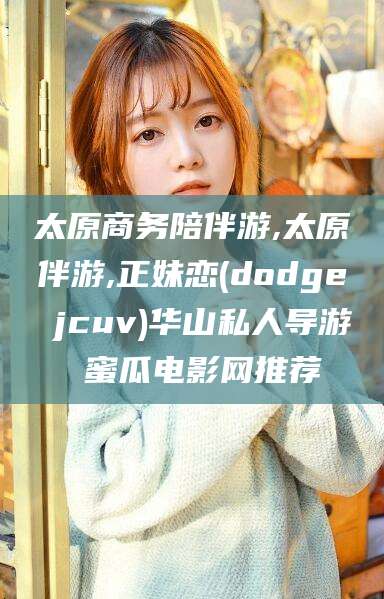 揭阳太原商务陪伴游,太原伴游,正妹恋(dodge jcuv)华山私人导游 蜜瓜电影网推荐