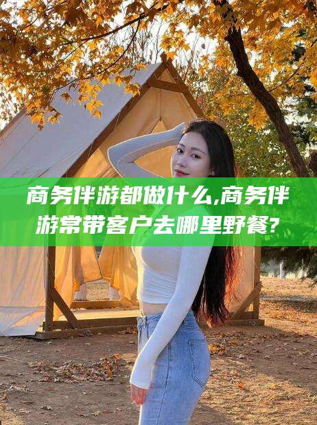 揭阳商务伴游都做什么,商务伴游常带客户去哪里野餐?