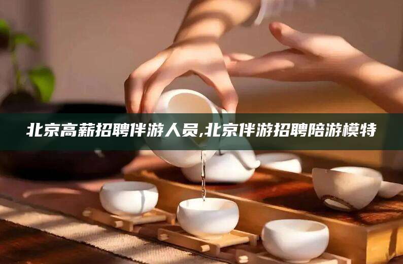 揭阳北京高薪招聘伴游人员,北京伴游招聘陪游模特