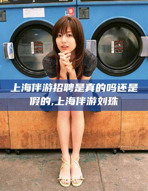 揭阳上海伴游招聘是真的吗还是假的,上海伴游刘珠