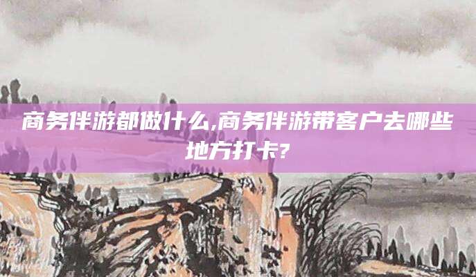 揭阳商务伴游都做什么,商务伴游带客户去哪些地方打卡?