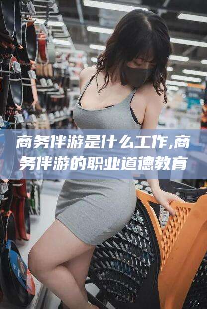 揭阳商务伴游是什么工作,商务伴游的职业道德教育