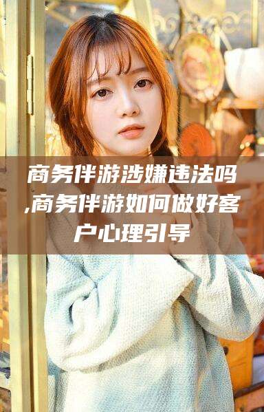 揭阳商务伴游涉嫌违法吗,商务伴游如何做好客户心理引导