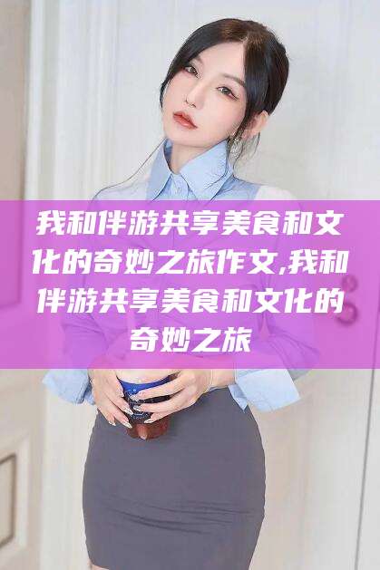 揭阳我和伴游共享美食和文化的奇妙之旅作文,我和伴游共享美食和文化的奇妙之旅