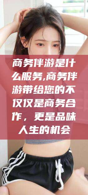 揭阳商务伴游是什么服务,商务伴游带给您的不仅仅是商务合作，更是品味人生的机会