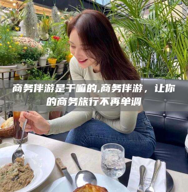 揭阳商务伴游是干嘛的,商务伴游，让你的商务旅行不再单调
