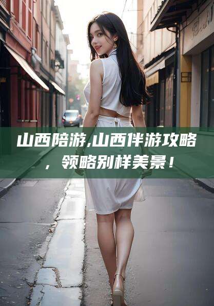 揭阳山西陪游,山西伴游攻略，领略别样美景！