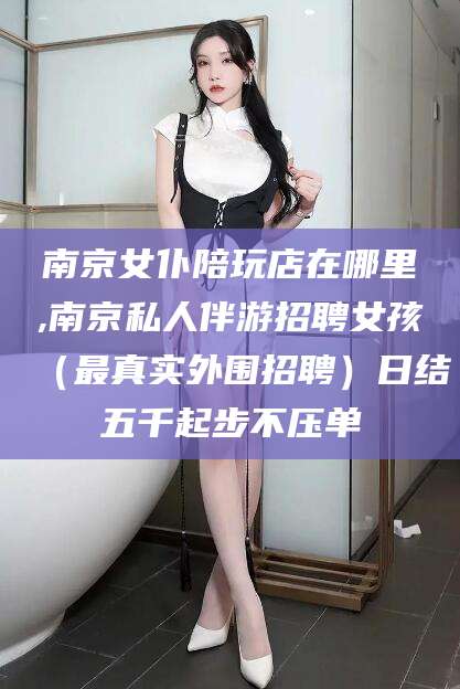 揭阳南京女仆陪玩店在哪里,南京私人伴游招聘女孩（最真实外围招聘）日结五千起步不压单