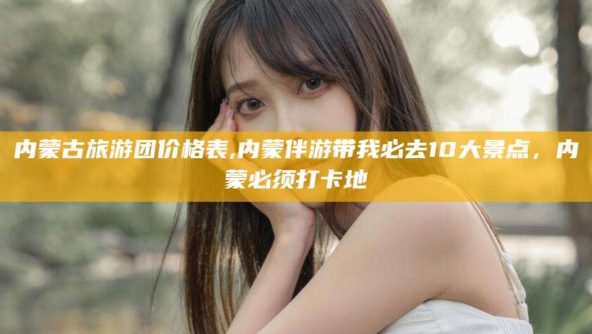 揭阳内蒙古旅游团价格表,内蒙伴游带我必去10大景点，内蒙必须打卡地