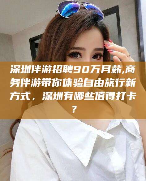 揭阳深圳伴游招聘90万月薪,商务伴游带你体验自由旅行新方式，深圳有哪些值得打卡？