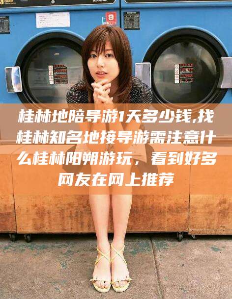 揭阳桂林地陪导游1天多少钱,找桂林知名地接导游需注意什么桂林阳朔游玩，看到好多网友在网上推荐