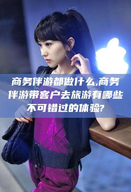 揭阳商务伴游都做什么,商务伴游带客户去旅游有哪些不可错过的体验?