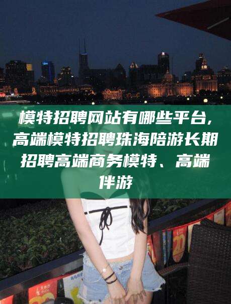 揭阳模特招聘网站有哪些平台,高端模特招聘珠海陪游长期招聘高端商务模特、高端伴游