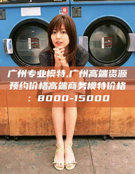 揭阳广州专业模特,广州高端资源预约价格高端商务模特价格：8000-15000