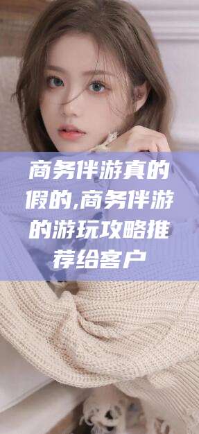 揭阳商务伴游真的假的,商务伴游的游玩攻略推荐给客户