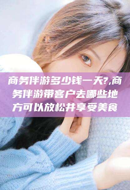 揭阳商务伴游多少钱一天?,商务伴游带客户去哪些地方可以放松并享受美食