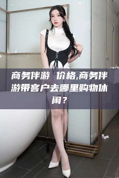 揭阳商务伴游 价格,商务伴游带客户去哪里购物休闲？