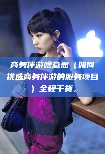 揭阳商务伴游啥意思（如何挑选商务伴游的服务项目）全程干货，