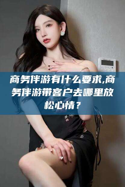 揭阳商务伴游有什么要求,商务伴游带客户去哪里放松心情？