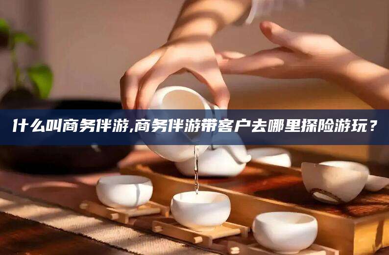 揭阳什么叫商务伴游,商务伴游带客户去哪里探险游玩？