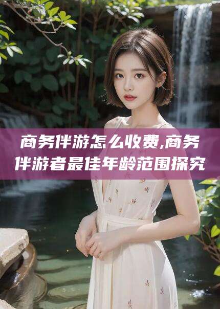 揭阳商务伴游怎么收费,商务伴游者最佳年龄范围探究